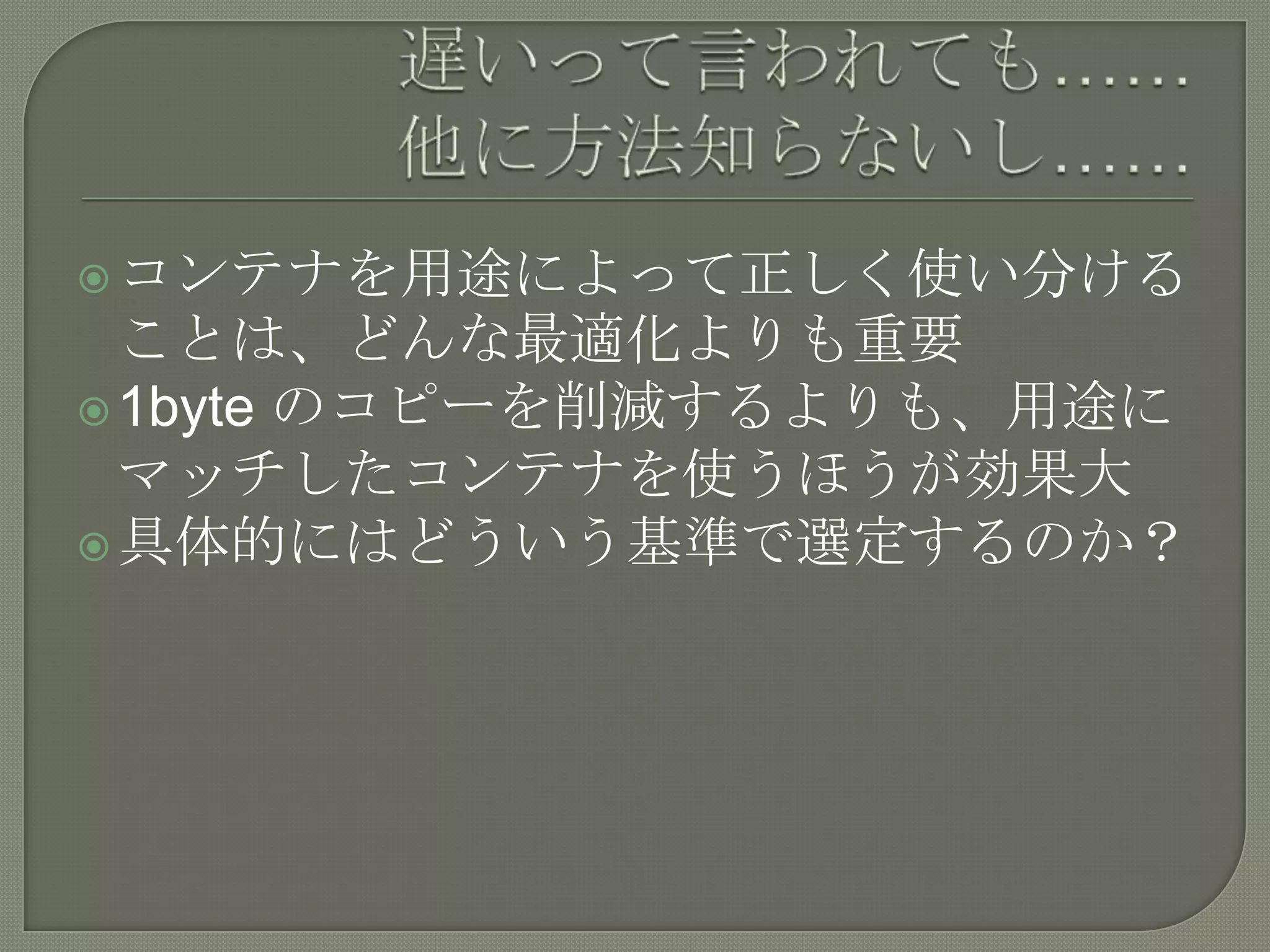  コンテナを用途によって正しく使い分ける
  ことは、どんな最適化よりも重要
 1byte のコピーを削減するよりも、用途に
  マッチしたコンテナを使うほうが効果大
 具体的にはどういう基準で選定するのか？
 