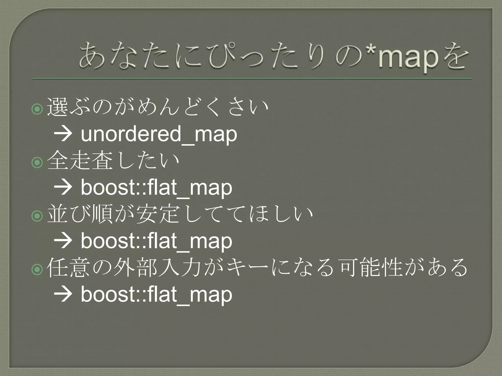  選ぶのがめんどくさい
   unordered_map
 全走査したい
   boost::flat_map
 並び順が安定しててほしい
   boost::flat_map
 任意の外部入力がキーになる可能性がある
   boost::flat_map
 