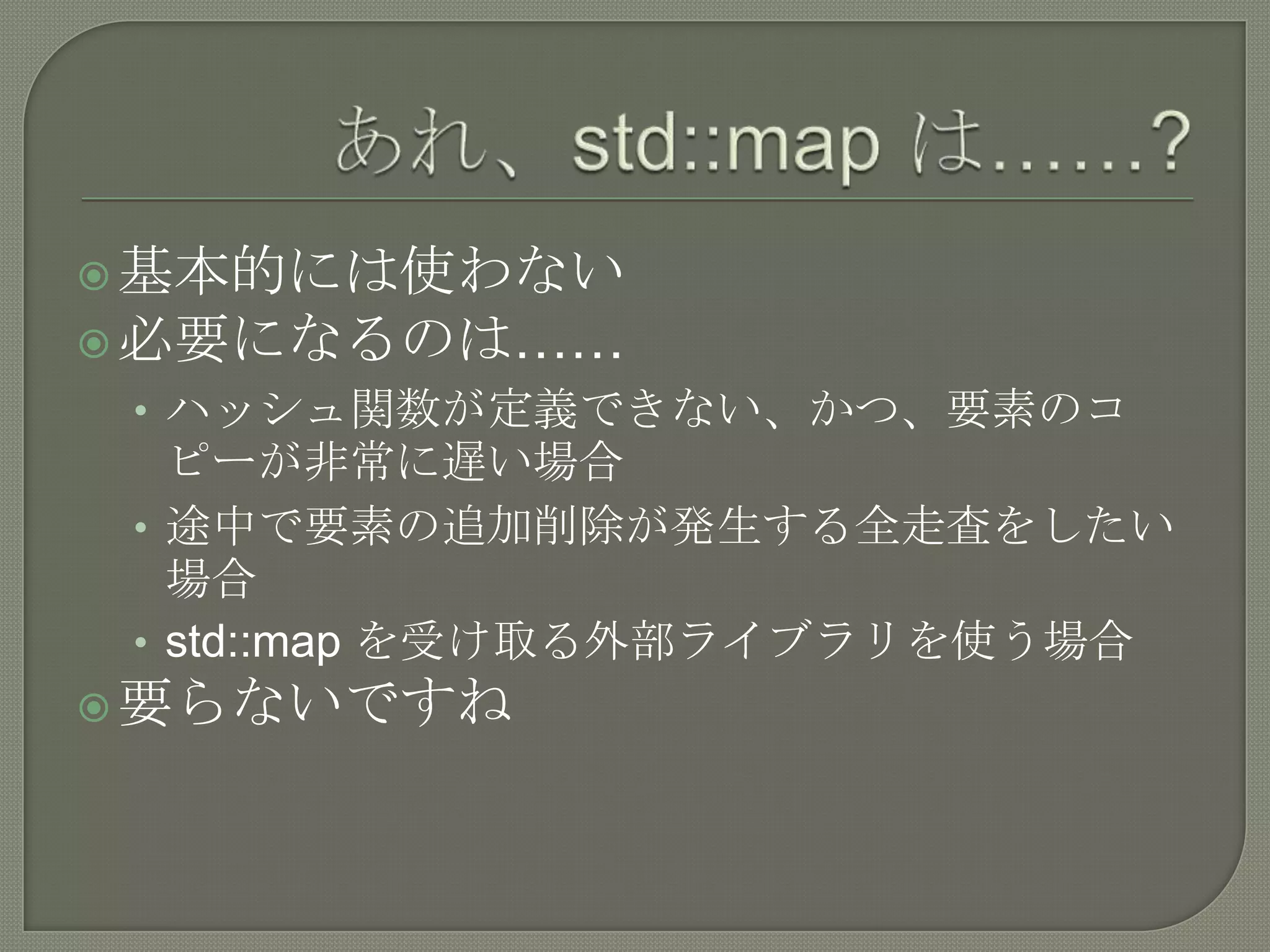  基本的には使わない
 必要になるのは……
 • ハッシュ関数が定義できない、かつ、要素のコ
   ピーが非常に遅い場合
 • 途中で要素の追加削除が発生する全走査をしたい
   場合
 • std::map を受け取る外部ライブラリを使う場合
 要らないですね
 