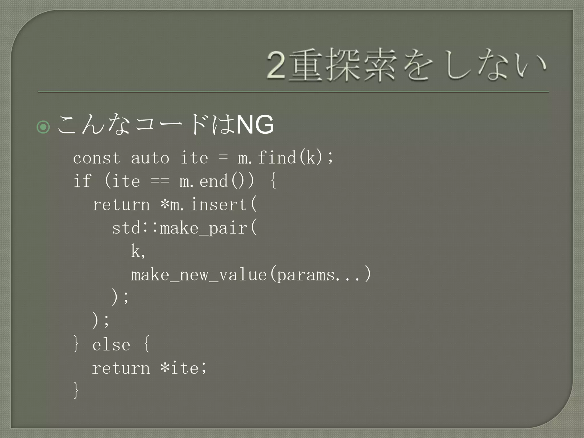  こんなコードはNG
 const auto ite = m.find(k);
 if (ite == m.end()) {
   return *m.insert(
     std::make_pair(
       k,
       make_new_value(params...)
     );
   );
 } else {
   return *ite;
 }
 