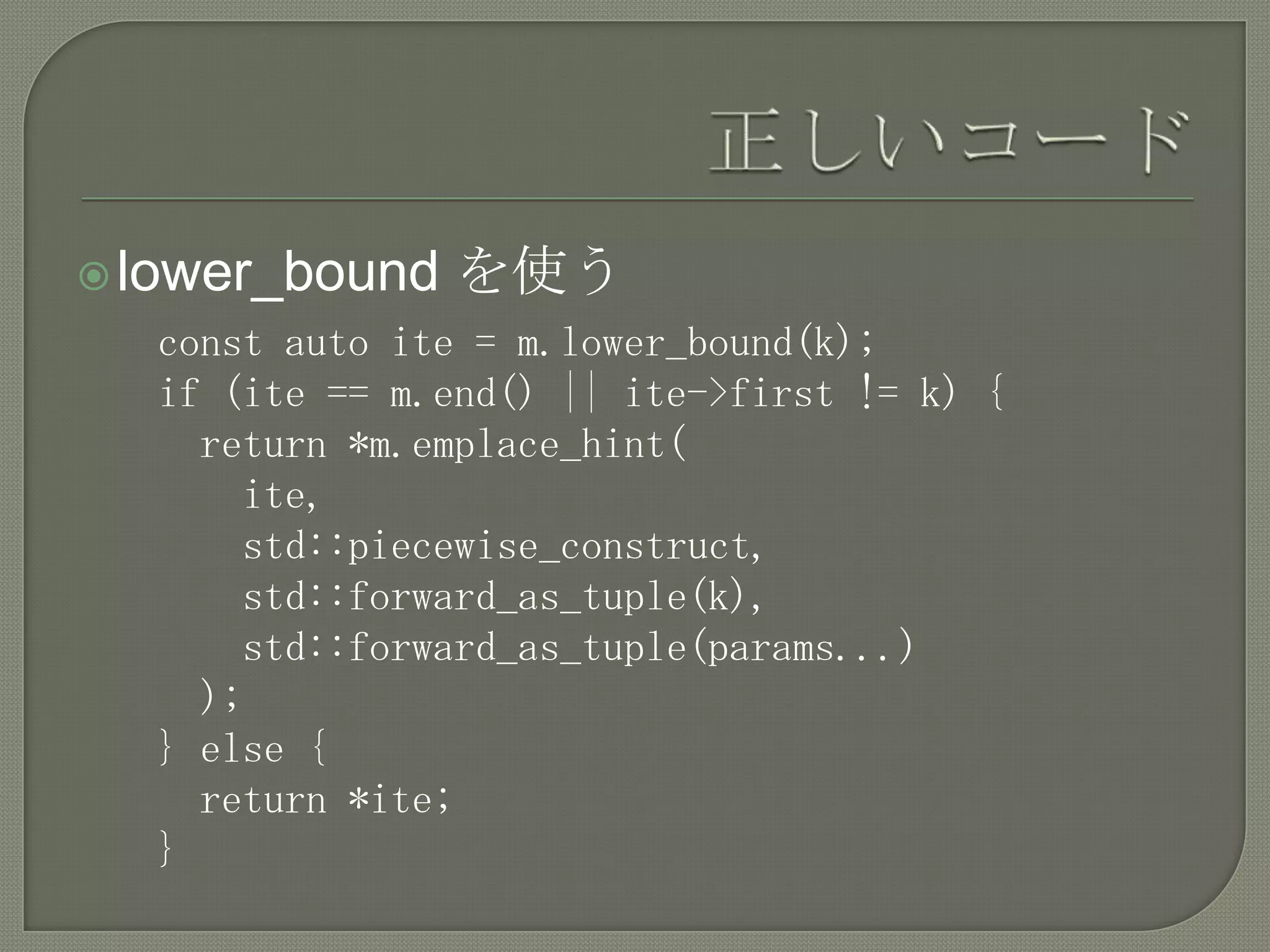  lower_bound   を使う
  const auto ite = m.lower_bound(k);
  if (ite == m.end() || ite->first != k) {
    return *m.emplace_hint(
      ite,
      std::piecewise_construct,
      std::forward_as_tuple(k),
      std::forward_as_tuple(params...)
    );
  } else {
    return *ite;
  }
 