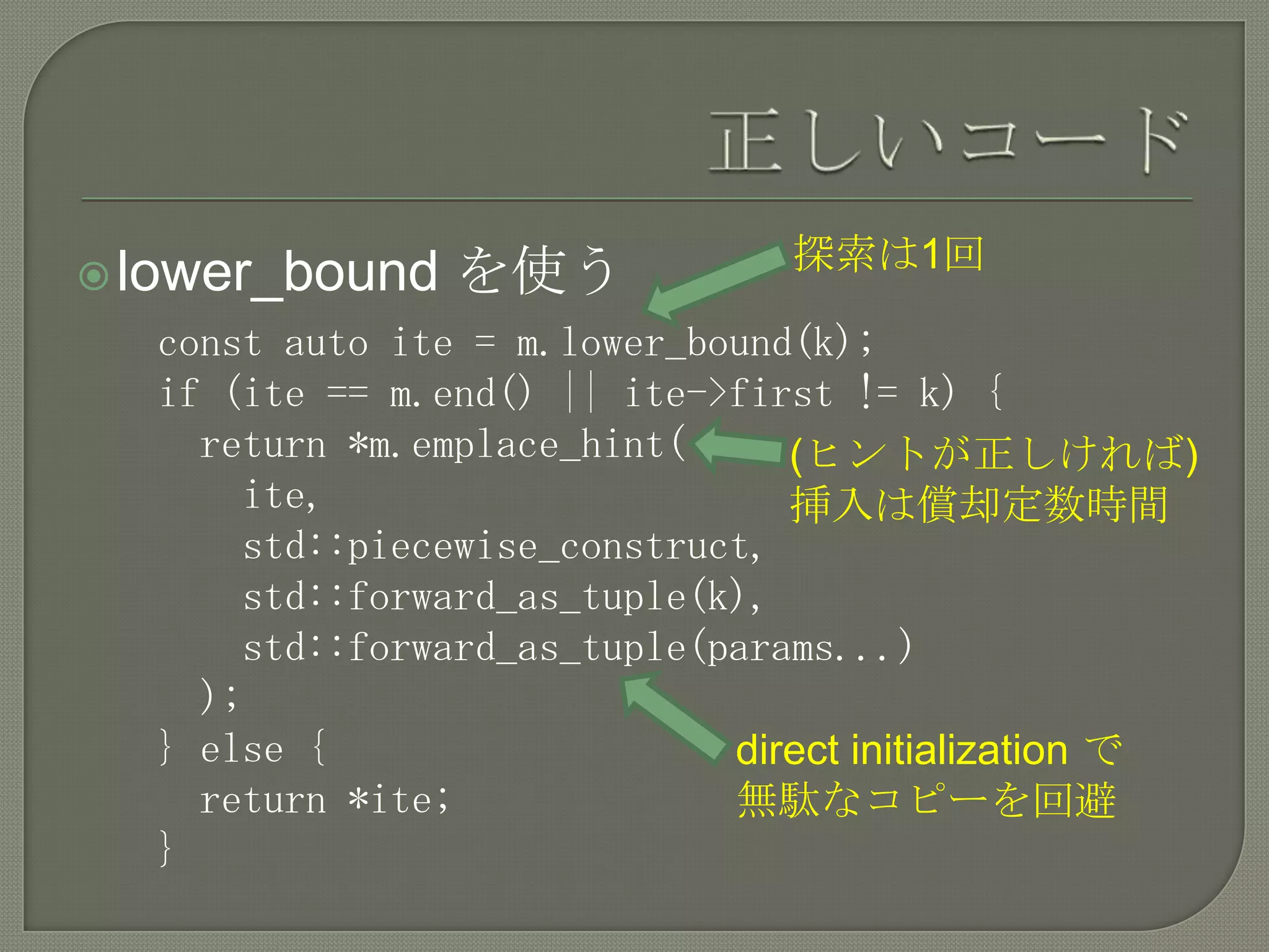 探索は1回
 lower_bound   を使う
  const auto ite = m.lower_bound(k);
  if (ite == m.end() || ite->first != k) {
    return *m.emplace_hint(     (ヒントが正しければ)
      ite,                      挿入は償却定数時間
      std::piecewise_construct,
      std::forward_as_tuple(k),
      std::forward_as_tuple(params...)
    );
  } else {                   direct initialization で
    return *ite;             無駄なコピーを回避
  }
 