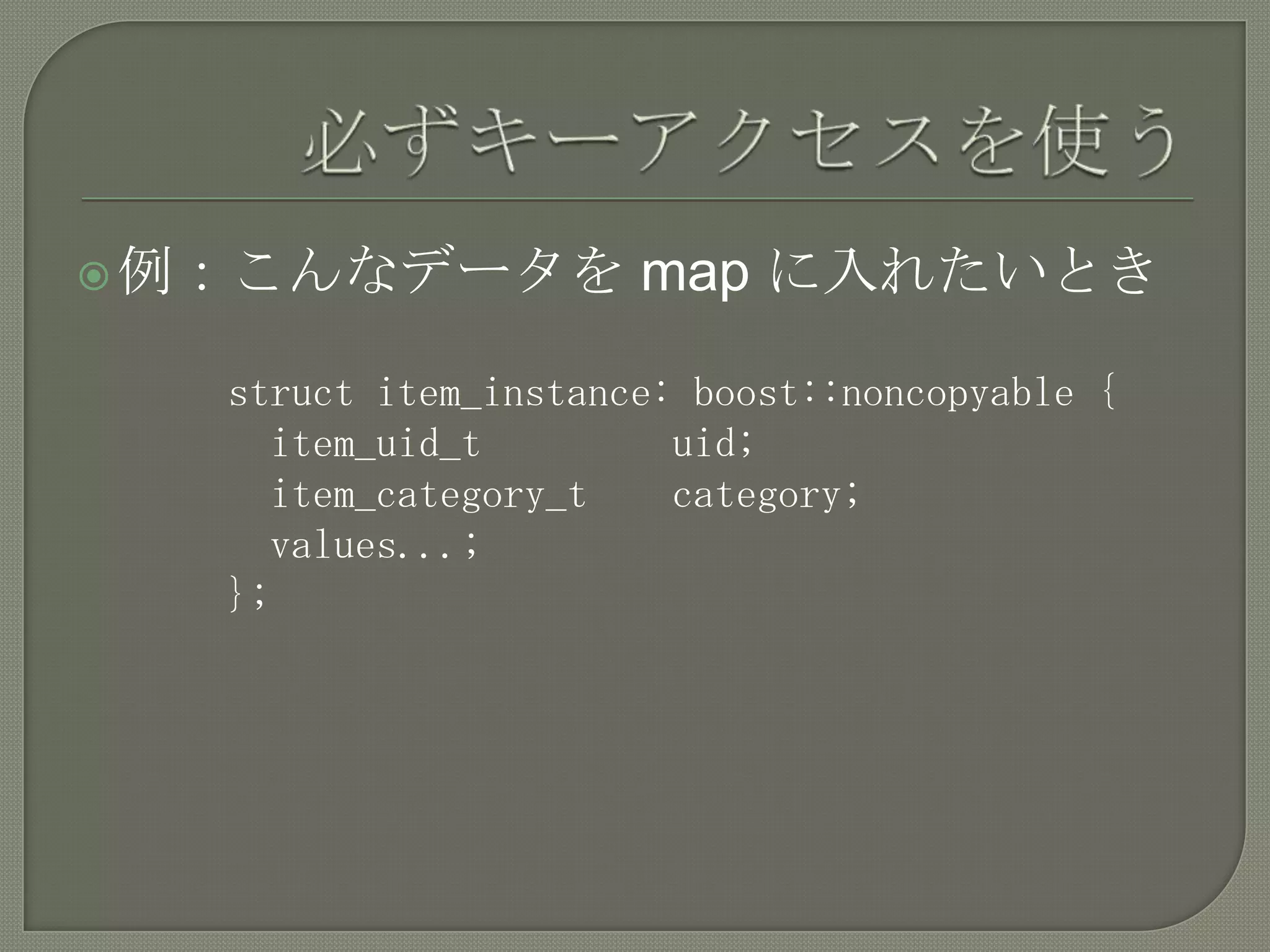  例：こんなデータを           map に入れたいとき

   struct item_instance: boost::noncopyable {
     item_uid_t         uid;
     item_category_t    category;
     values...;
   };
 