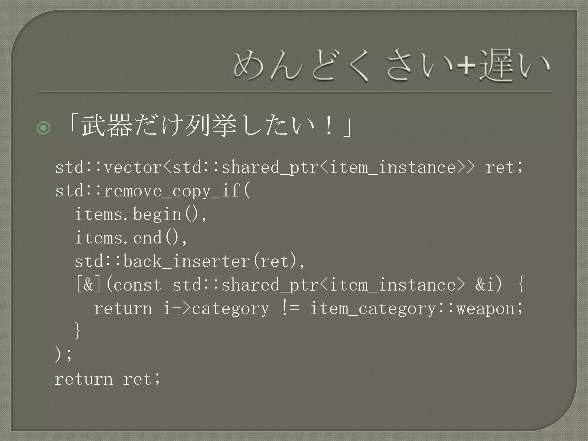 「武器だけ列挙したい！」

std::vector<std::shared_ptr<item_instance>> ret;
std::remove_copy_if(
  items.begin(),
  items.end(),
  std::back_inserter(ret),
  [&](const std::shared_ptr<item_instance> &i) {
    return i->category != item_category::weapon;
  }
);
return ret;
 