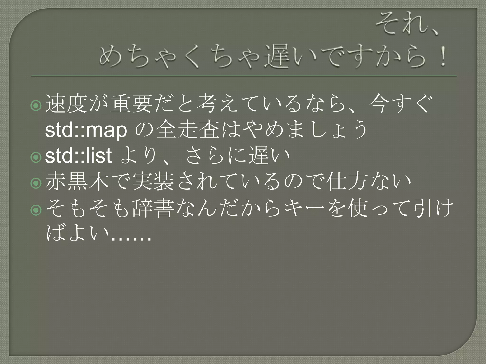  速度が重要だと考えているなら、今すぐ
  std::map の全走査はやめましょう
 std::list より、さらに遅い
 赤黒木で実装されているので仕方ない
 そもそも辞書なんだからキーを使って引け
  ばよい……
 