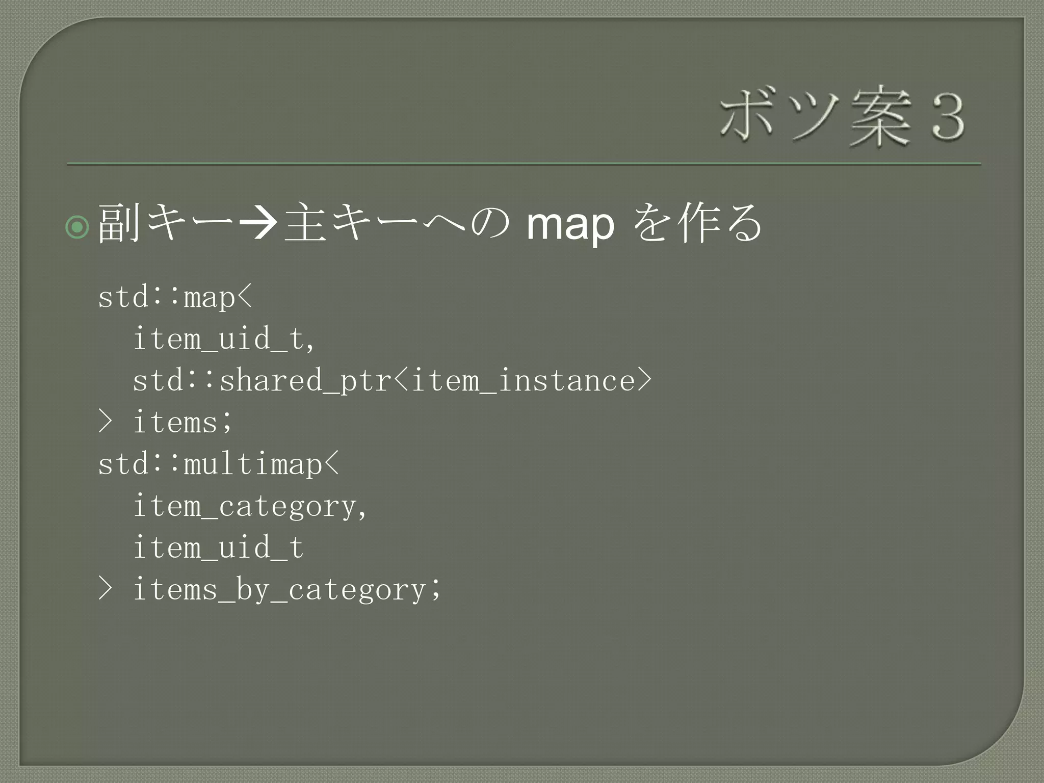  副キー主キーへの             map を作る
std::map<
  item_uid_t,
  std::shared_ptr<item_instance>
> items;
std::multimap<
  item_category,
  item_uid_t
> items_by_category;
 