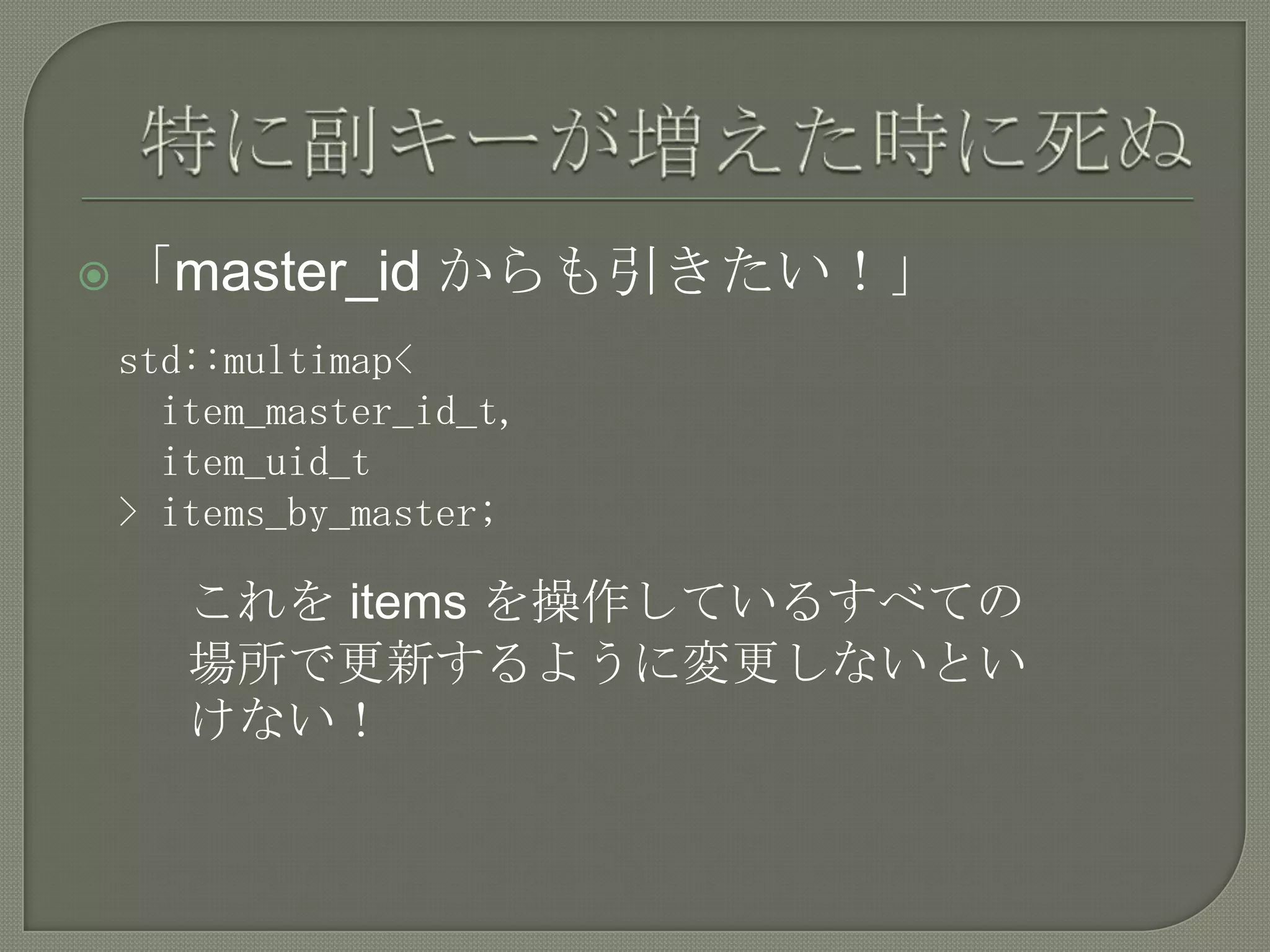  「master_id    からも引きたい！」
 std::multimap<
   item_master_id_t,
   item_uid_t
 > items_by_master;

    これを items を操作しているすべての
    場所で更新するように変更しないとい
    けない！
 