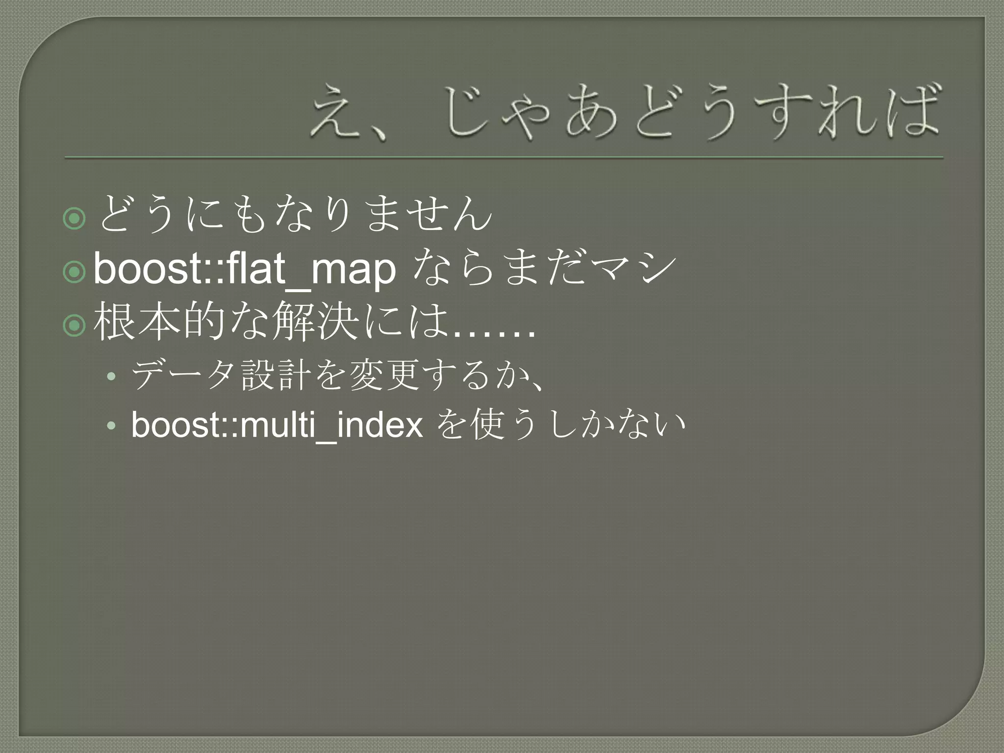  どうにもなりません
         ならまだマシ
 boost::flat_map
 根本的な解決には……
  • データ設計を変更するか、
  • boost::multi_index を使うしかない
 