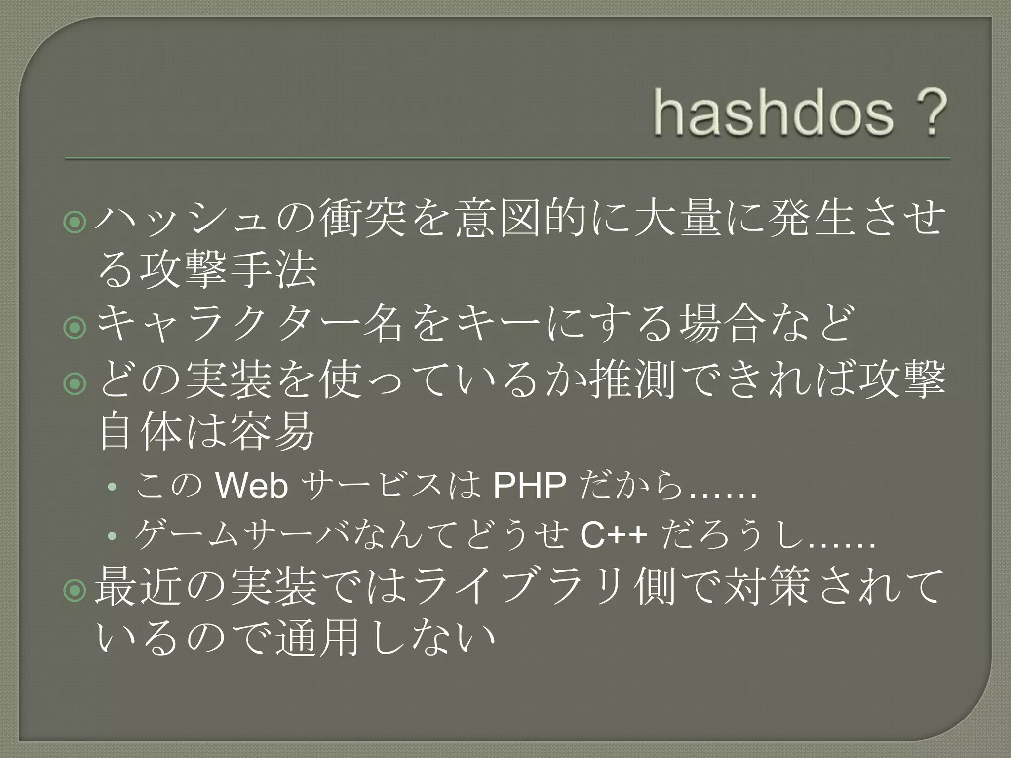  ハッシュの衝突を意図的に大量に発生させ
  る攻撃手法
 キャラクター名をキーにする場合など
 どの実装を使っているか推測できれば攻撃
  自体は容易
 • この Web サービスは PHP だから……
 • ゲームサーバなんてどうせ C++ だろうし……
 最近の実装ではライブラリ側で対策されて
いるので通用しない
 