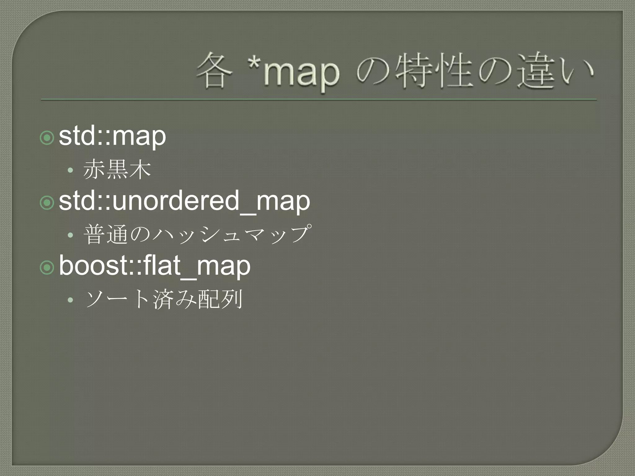  std::map
  • 赤黒木
 std::unordered_map
  • 普通のハッシュマップ
 boost::flat_map
  • ソート済み配列
 