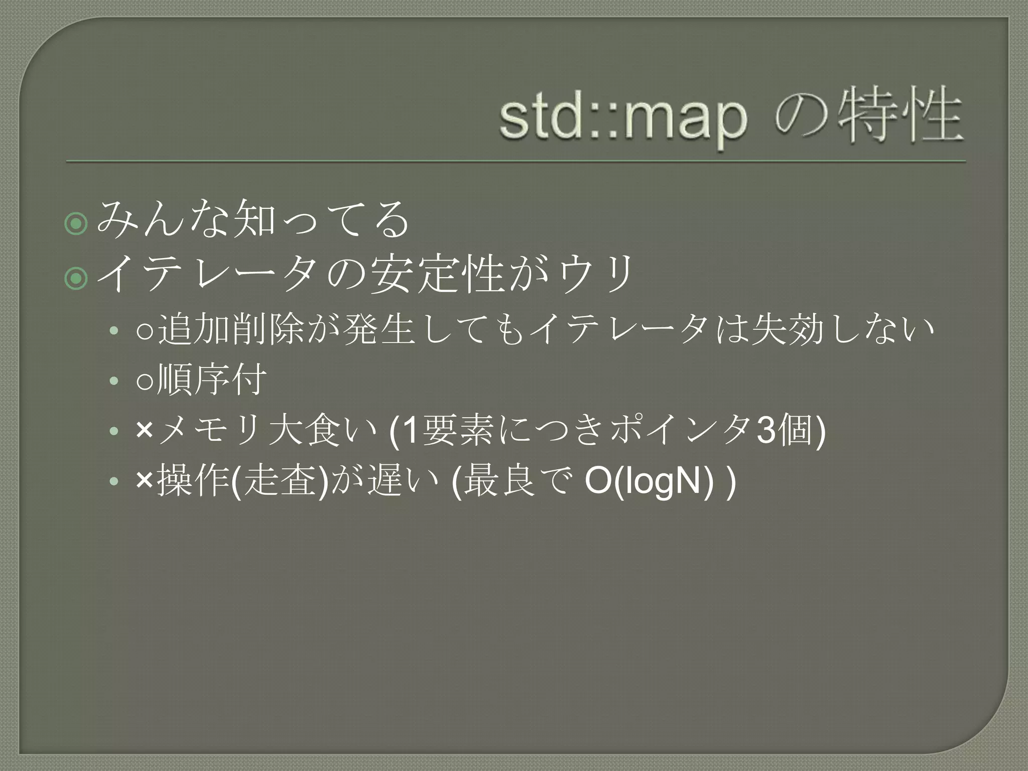  みんな知ってる
 イテレータの安定性がウリ
 • ○追加削除が発生してもイテレータは失効しない
 • ○順序付
 • ×メモリ大食い (1要素につきポインタ3個)
 • ×操作(走査)が遅い (最良で O(logN) )
 