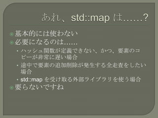  基本的には使わない
 必要になるのは……
 • ハッシュ関数が定義できない、かつ、要素のコ
   ピーが非常に遅い場合
 • 途中で要素の追加削除が発生する全走査をしたい
   場合
 • std::map を受け取る外部ライブラリを使う場合
 要らないですね
 