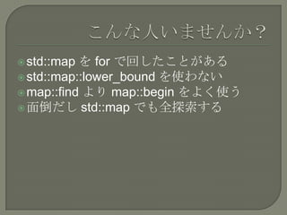  std::map を for で回したことがある
 std::map::lower_bound を使わない
 map::find より map::begin をよく使う
 面倒だし std::map でも全探索する
 