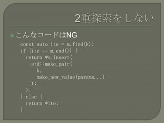  こんなコードはNG
 const auto ite = m.find(k);
 if (ite == m.end()) {
   return *m.insert(
     std::make_pair(
       k,
       make_new_value(params...)
     );
   );
 } else {
   return *ite;
 }
 