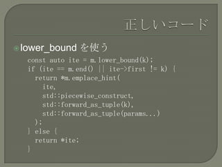  lower_bound   を使う
  const auto ite = m.lower_bound(k);
  if (ite == m.end() || ite->first != k) {
    return *m.emplace_hint(
      ite,
      std::piecewise_construct,
      std::forward_as_tuple(k),
      std::forward_as_tuple(params...)
    );
  } else {
    return *ite;
  }
 