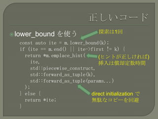探索は1回
 lower_bound   を使う
  const auto ite = m.lower_bound(k);
  if (ite == m.end() || ite->first != k) {
    return *m.emplace_hint(     (ヒントが正しければ)
      ite,                      挿入は償却定数時間
      std::piecewise_construct,
      std::forward_as_tuple(k),
      std::forward_as_tuple(params...)
    );
  } else {                   direct initialization で
    return *ite;             無駄なコピーを回避
  }
 