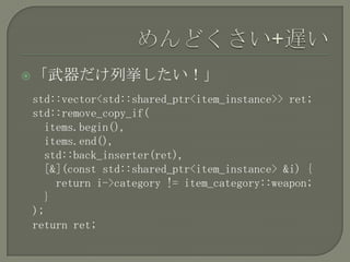 「武器だけ列挙したい！」

std::vector<std::shared_ptr<item_instance>> ret;
std::remove_copy_if(
  items.begin(),
  items.end(),
  std::back_inserter(ret),
  [&](const std::shared_ptr<item_instance> &i) {
    return i->category != item_category::weapon;
  }
);
return ret;
 