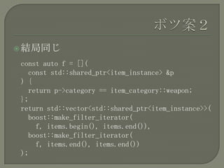  結局同じ

const auto f = [](
  const std::shared_ptr<item_instance> &p
) {
  return p->category == item_category::weapon;
};
return std::vector<std::shared_ptr<item_instance>>(
  boost::make_filter_iterator(
    f, items.begin(), items.end()),
  boost::make_filter_iterator(
    f, items.end(), items.end())
);
 