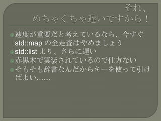  速度が重要だと考えているなら、今すぐ
  std::map の全走査はやめましょう
 std::list より、さらに遅い
 赤黒木で実装されているので仕方ない
 そもそも辞書なんだからキーを使って引け
  ばよい……
 