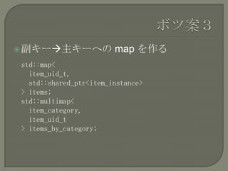  副キー主キーへの             map を作る
std::map<
  item_uid_t,
  std::shared_ptr<item_instance>
> items;
std::multimap<
  item_category,
  item_uid_t
> items_by_category;
 