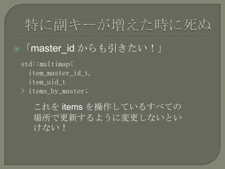  「master_id    からも引きたい！」
 std::multimap<
   item_master_id_t,
   item_uid_t
 > items_by_master;

    これを items を操作しているすべての
    場所で更新するように変更しないとい
    けない！
 