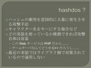  ハッシュの衝突を意図的に大量に発生させ
  る攻撃手法
 キャラクター名をキーにする場合など
 どの実装を使っているか推測できれば攻撃
  自体は容易
 • この Web サービスは PHP だから……
 • ゲームサーバなんてどうせ C++ だろうし……
 最近の実装ではライブラリ側で対策されて
いるので通用しない
 