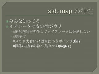  みんな知ってる
 イテレータの安定性がウリ
 • ○追加削除が発生してもイテレータは失効しない
 • ○順序付
 • ×メモリ大食い (1要素につきポインタ3個)
 • ×操作(走査)が遅い (最良で O(logN) )
 