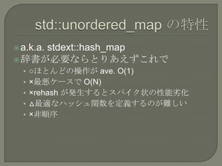  a.k.a.
     stdext::hash_map
 辞書が必要ならとりあえずこれで
  • ○ほとんどの操作が ave. O(1)
  • ×最悪ケースで O(N)
  • ×rehash が発生するとスパイク状の性能劣化
  • △最適なハッシュ関数を定義するのが難しい
  • ×非順序
 