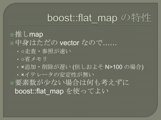  推しmap
 中身はただの   vector なので……
 • ○走査・参照が速い
 • ○省メモリ
 • ×追加・削除が遅い (但しおよそ N>100 の場合)
 • ×イテレータの安定性が無い
 要素数が少ない場合は何も考えずに
 boost::flat_map を使ってよい
 