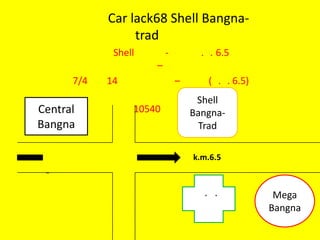 Car lack68 Shell Bangna-
                 trad
             Shell       -         . . 6.5
                     –
      7/4   14               –      ( . . 6.5)
                                  Shell
Central          10540           Bangna-
Bangna                             Trad

                                 k.m.6.5
 -
                                   . .            Mega
                                                 Bangna
 