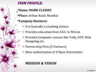 FIRM PROFILE:
Name: MARK CLASSES
Place: Arthur Road, Mumbai
Company Business:
   o It is basically a coaching classes.
   o Provides education from S.S.C. to M.Com
   o Provides Computer courses like Tally, DTP, Web
     Designing etc.
   o Partnership Firm (3 Partners)
   o Have authorization of 4 Open Universities


     MISSION & VISION
 