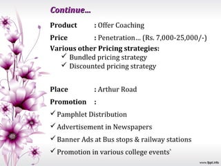 Continue…
Product      : Offer Coaching
Price       : Penetration… (Rs. 7,000-25,000/-)
Various other Pricing strategies:
    Bundled pricing strategy
    Discounted pricing strategy


Place        : Arthur Road
Promotion    :
 Pamphlet Distribution
 Advertisement in Newspapers
 Banner Ads at Bus stops & railway stations
 Promotion in various college events`
 