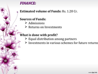 FINANCE:

Estimated volume of Funds: Rs. 1.20 Cr.

Sources of Funds:
    Admissions
    Returns on Investments

What is done with profit?
   Equal distribution among partners
   Investments in various schemes for future returns
 