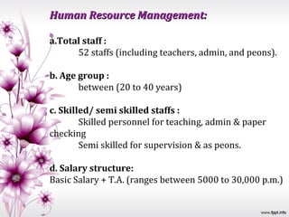 Human Resource Management:

a.Total staff :
      52 staffs (including teachers, admin, and peons).

b. Age group :
       between (20 to 40 years)

c. Skilled/ semi skilled staffs :
        Skilled personnel for teaching, admin & paper
checking
        Semi skilled for supervision & as peons.

d. Salary structure:
Basic Salary + T.A. (ranges between 5000 to 30,000 p.m.)
 