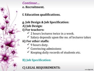 Continue…
e. Recruitment.

f. Education qualifications.

g. Job Design & Job Specification:
A) Job Design:
i) For teachers:
     2 hours lectures twice in a week.
     Salary depends upon the no. of lectures takes
ii) For other staffs:
     9 hours duty.
     Convincing admissions
     Keeping daily records of students etc.

B) Job Specification:

C) LEGAL REQUIREMENTS:
 