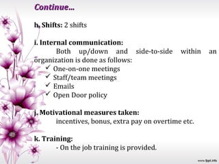 Continue…

h. Shifts: 2 shifts

i. Internal communication:
        Both up/down and side-to-side          within   an
organization is done as follows:
      One-on-one meetings
      Staff/team meetings
      Emails
      Open Door policy

j. Motivational measures taken:
       incentives, bonus, extra pay on overtime etc.

k. Training:
       - On the job training is provided.
 