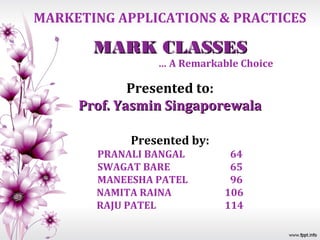 MARKETING APPLICATIONS & PRACTICES

       MARK CLASSES
                … A Remarkable Choice

             Presented to:
     Prof. Yasmin Singaporewala

            Presented by:
       PRANALI BANGAL        64
       SWAGAT BARE           65
       MANEESHA PATEL        96
       NAMITA RAINA         106
       RAJU PATEL           114
 