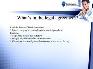 l

l

l

What’s in the legal agreement?

Read the Terms of Service (sections 1-11)
l http://code.google.com/android/maps-api-signup.html
Examples
l Maps may include ads in future
l Google may limit number of transactions
l Cannot use for turn-by-turn directions or autonomous driving

 