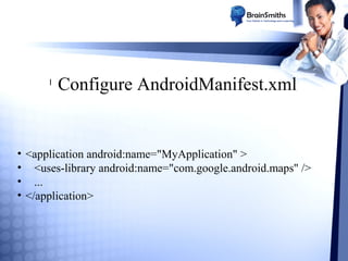 l

Configure AndroidManifest.xml

• <application android:name="MyApplication" >
• <uses-library android:name="com.google.android.maps" />
• ...
• </application>

 