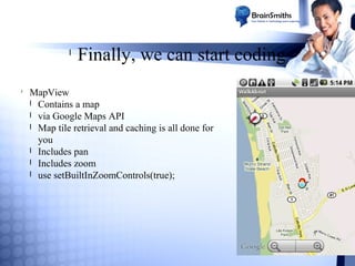 l

l

Finally, we can start coding

MapView
l Contains a map
l via Google Maps API
l Map tile retrieval and caching is all done for
you
l Includes pan
l Includes zoom
l use setBuiltInZoomControls(true);

 