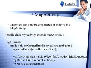 l

l

MapActivity

MapView can only be constructed or inflated in a
MapActivity

• public class MyActivity extends MapActivity {
•…
• @Override
• public void onCreate(Bundle savedInstanceState) {
•
super.onCreate(savedInstanceState);
•
…
•
MapView myMap = (MapView)findViewById(R.id.myMap);
•
myMap.setBuiltInZoomControls();
•
myMap.setSatellite(true);

 