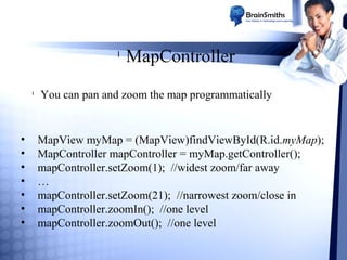 l

l

•
•
•
•
•
•
•

MapController

You can pan and zoom the map programmatically

MapView myMap = (MapView)findViewById(R.id.myMap);
MapController mapController = myMap.getController();
mapController.setZoom(1); //widest zoom/far away
…
mapController.setZoom(21); //narrowest zoom/close in
mapController.zoomIn(); //one level
mapController.zoomOut(); //one level

 