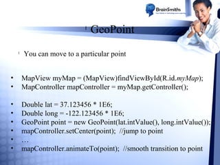l

l

GeoPoint

You can move to a particular point

•
•

MapView myMap = (MapView)findViewById(R.id.myMap);
MapController mapController = myMap.getController();

•
•
•
•
•
•

Double lat = 37.123456 * 1E6;
Double long = -122.123456 * 1E6;
GeoPoint point = new GeoPoint(lat.intValue(), long.intValue());
mapController.setCenter(point); //jump to point
…
mapController.animateTo(point); //smooth transition to point

 