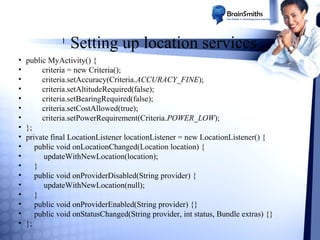 l

•
•
•
•
•
•
•
•
•
•
•
•
•
•
•
•
•
•

Setting up location services

public MyActivity() {
criteria = new Criteria();
criteria.setAccuracy(Criteria.ACCURACY_FINE);
criteria.setAltitudeRequired(false);
criteria.setBearingRequired(false);
criteria.setCostAllowed(true);
criteria.setPowerRequirement(Criteria.POWER_LOW);
};
private final LocationListener locationListener = new LocationListener() {
public void onLocationChanged(Location location) {
updateWithNewLocation(location);
}
public void onProviderDisabled(String provider) {
updateWithNewLocation(null);
}
public void onProviderEnabled(String provider) {}
public void onStatusChanged(String provider, int status, Bundle extras) {}
};

 