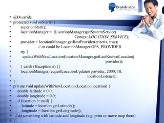 •
•
•
•
•
•
•
•
•
•
•
•
•
•
•
•
•
•
•
•
•
•

@Override
protected void onStart() {
super.onStart();
locationManager = (LocationManager)getSystemService(
Context.LOCATION_SERVICE);
provider = locationManager.getBestProvider(criteria, true);
// or could be LocationManager.GPS_PROVIDER
try {
updateWithNewLocation(locationManager.getLastKnownLocation(
provider));
} catch (Exception e) {}
locationManager.requestLocationUpdates(provider, 2000, 10,
locationListener);
}
private void updateWithNewLocation(Location location) {
double latitude = 0.0;
double longitude = 0.0;
if (location != null) {
latitude = location.getLatitude();
longitude = location.getLongitude();
//do something with latitude and longitude (e.g. print or move map there)
}

 
