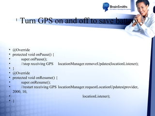 l

•
•
•
•
•
•
•
•
•

Turn GPS on and off to save battery

@Override
protected void onPause() {
super.onPause();
//stop receiving GPS locationManager.removeUpdates(locationListener);
}
@Override
protected void onResume() {
super.onResume();
//restart receiving GPS locationManager.requestLocationUpdates(provider,
2000, 10,
•
locationListener);
• }

 