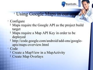 l
l

l

Using Google Maps in our apps

Configure
l Maps require the Google API as the project build
target
l Maps require a Map API Key in order to be
deployed
l http://code.google.com/android/add-ons/googleapis/maps-overview.html
Code
l Create a MapView in a MapActivity
l Create Map Overlays

 