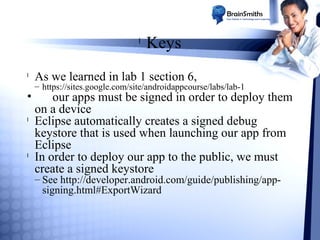 l

l

•
l

l

Keys

As we learned in lab 1 section 6,

– https://sites.google.com/site/androidappcourse/labs/lab-1

our apps must be signed in order to deploy them
on a device
Eclipse automatically creates a signed debug
keystore that is used when launching our app from
Eclipse
In order to deploy our app to the public, we must
create a signed keystore
– See http://developer.android.com/guide/publishing/appsigning.html#ExportWizard

 