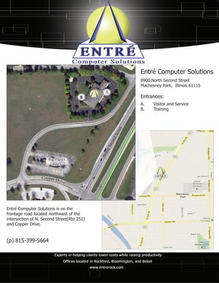 Entré Computer Solutions
                                                            8900 North Second Street
                                                            Machesney Park, Illinois 61115
                                              A
                                      B                     Entrances:
                                                            A.	 Visitor and Service
                                                            B.	Training

                                                      et
                                                      tre
                                                    dS
                                                  on
                                               S ec
                                              r th
                                            No




                     Big Papa’s
                       BBQ


                  Copper D
                          rive




Entré Computer Solutions is on the
frontage road located northwest of the
intersection of N. Second Street(Rte 251)
and Copper Drive.


(p) 815-399-5664
 