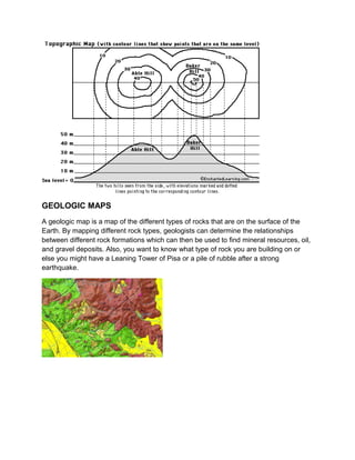 GEOLOGIC MAPS
A geologic map is a map of the different types of rocks that are on the surface of the
Earth. By mapping different rock types, geologists can determine the relationships
between different rock formations which can then be used to find mineral resources, oil,
and gravel deposits. Also, you want to know what type of rock you are building on or
else you might have a Leaning Tower of Pisa or a pile of rubble after a strong
earthquake.

 